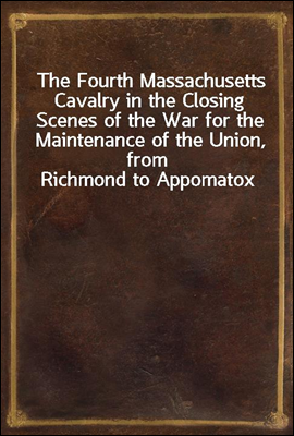 The Fourth Massachusetts Cavalry in the Closing Scenes of the War for the Maintenance of the Union, from Richmond to Appomatox