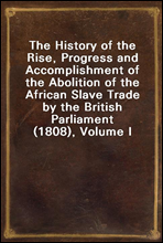 The History of the Rise, Progress and Accomplishment of the Abolition of the African Slave Trade by the British Parliament (1808), Volume I