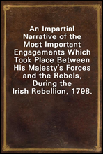 An Impartial Narrative of the Most Important Engagements Which Took Place Between His Majesty's Forces and the Rebels, During the Irish Rebellion, 1798.