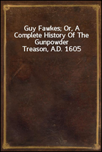 Guy Fawkes; Or, A Complete History Of The Gunpowder Treason, A.D. 1605