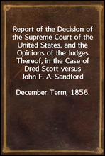 Report of the Decision of the Supreme Court of the United States, and the Opinions of the Judges Thereof, in the Case of Dred Scott versus John F. A. Sandford
December Term, 1856.