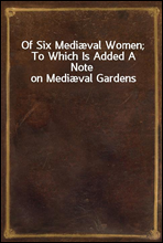 Of Six Mediæval Women; To Which Is Added A Note on Mediæval Gardens