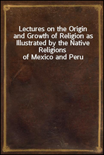 Lectures on the Origin and Growth of Religion as Illustrated by the Native Religions of Mexico and Peru