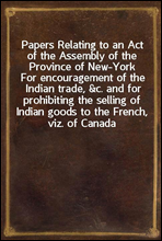 Papers Relating to an Act of the Assembly of the Province of New-York
For encouragement of the Indian trade, &c. and for prohibiting the selling of Indian goods to the French, viz. of Canada