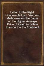 Letter to the Right Honourable Lord Viscount Melbourne on the Cause of the Higher Average Price of Grain in Britain than on the the Continent