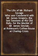 The Life of Mr. Richard Savage
Who was Condemn`d with Mr. James Gregory, the last Sessions at the Old Baily, for the Murder of Mr. James Sinclair, at Robinson`s Coffee-house at Charing-Cross.