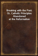 Breaking with the Past; Or, Catholic Principles Abandoned at the Reformation