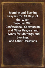 Morning and Evening Prayers for All Days of the Week
Together With Confessional, Communion, and Other Prayers and Hymns for Mornings and Evenings, and Other Occasions