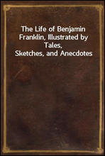 The Life of Benjamin Franklin, Illustrated by Tales, Sketches, and Anecdotes