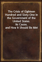 The Crisis of Eighteen Hundred and Sixty-One in the Government of the United States.
Its Cause, and How It Should Be Met