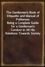 The Gentlemen's Book of Etiquette and Manual of Politeness
Being a Complete Guide for a Gentleman's Conduct in All His Relations Towards Society