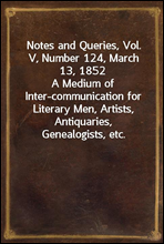 Notes and Queries, Vol. V, Number 124, March 13, 1852
A Medium of Inter-communication for Literary Men, Artists, Antiquaries, Genealogists, etc.