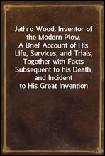 Jethro Wood, Inventor of the Modern Plow.
A Brief Account of His Life, Services, and Trials; Together with Facts Subsequent to his Death, and Incident to His Great Invention