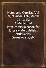 Notes and Queries, Vol. V, Number 126, March 27, 1852
A Medium of Inter-communication for Literary Men, Artists, Antiquaries, Genealogists, etc.