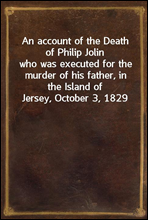 An account of the Death of Philip Jolin
who was executed for the murder of his father, in the Island of Jersey, October 3, 1829