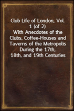 Club Life of London, Vol. 1 (of 2)
With Anecdotes of the Clubs, Coffee-Houses and Taverns of the Metropolis During the 17th, 18th, and 19th Centuries