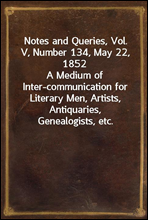 Notes and Queries, Vol. V, Number 134, May 22, 1852
A Medium of Inter-communication for Literary Men, Artists, Antiquaries, Genealogists, etc.