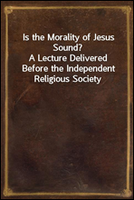 Is the Morality of Jesus Sound?
A Lecture Delivered Before the Independent Religious Society