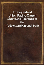 To Geyserland
Union Pacific-Oregon Short Line Railroads to the Yellowstone
National Park