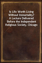 Is Life Worth Living Without Immortality?
A Lecture Delivered Before the Independent Religious Society, Chicago