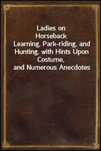 Ladies on Horseback
Learning, Park-riding, and Hunting, with Hints Upon Costume, and Numerous Anecdotes