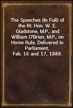 The Speeches (In Full) of the Rt. Hon. W. E. Gladstone, M.P., and William O'Brien, M.P., on Home Rule, Delivered in Parliament, Feb. 16 and 17, 1888.