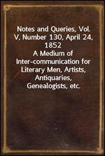 Notes and Queries, Vol. V, Number 130, April 24, 1852
A Medium of Inter-communication for Literary Men, Artists, Antiquaries, Genealogists, etc.