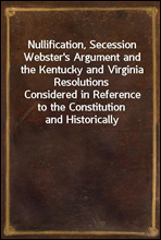 Nullification, Secession Webster's Argument and the Kentucky and Virginia Resolutions
Considered in Reference to the Constitution and Historically