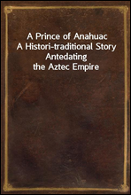 A Prince of Anahuac
A Histori-traditional Story Antedating the Aztec Empire