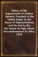 History of the Impeachment of Andrew Johnson, President of the United States, by the House of Representatives, and his trial by the Senate for high crimes and misdemeanors in office, 1868