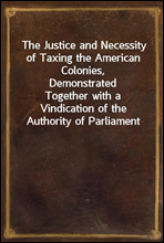 The Justice and Necessity of Taxing the American Colonies, Demonstrated
Together with a Vindication of the Authority of Parliament