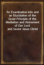 An Examination into and an Elucidation of the Great Principle of the Mediation and Atonement of Our Lord and Savior Jesus Christ