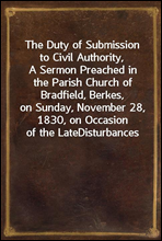 The Duty of Submission to Civil Authority,
A Sermon Preached in the Parish Church of Bradfield, Berkes,
on Sunday, November 28, 1830, on Occasion of the Late
Disturbances