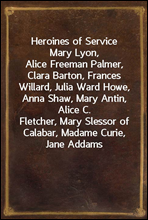 Heroines of Service
Mary Lyon, Alice Freeman Palmer, Clara Barton, Frances
Willard, Julia Ward Howe, Anna Shaw, Mary Antin, Alice C.
Fletcher, Mary Slessor of Calabar, Madame Curie, Jane Addams