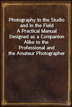 Photography in the Studio and in the Field
A Practical Manual Designed as a Companion Alike to the
Professional and the Amateur Photographer