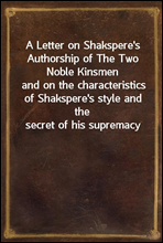 A Letter on Shakspere's Authorship of The Two Noble Kinsmen
and on the characteristics of Shakspere's style and the secret of his supremacy