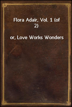 Flora Adair, Vol. 1 (of 2)
or, Love Works Wonders