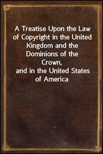 A Treatise Upon the Law of Copyright in the United Kingdom and the Dominions of the Crown,
and in the United States of America
Containing a full Appendix of all Acts of Parliament
International Conven