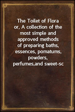 The Toilet of Flora
or, A collection of the most simple and approved methods
of preparing baths, essences, pomatums, powders, perfumes,
and sweet-sc