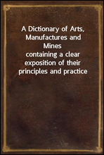 A Dictionary of Arts, Manufactures and Mines
containing a clear exposition of their principles and practice