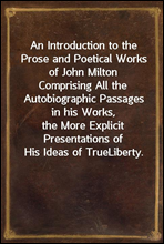 An Introduction to the Prose and Poetical Works of John Milton
Comprising All the Autobiographic Passages in his Works,
the More Explicit Presentations of His Ideas of True
Liberty.