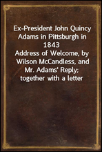 Ex-President John Quincy Adams in Pittsburgh in 1843
Address of Welcome, by Wilson McCandless, and Mr. Adams' Reply; together with a letter from Mr. Adams Relative to Judge Brackenridge's 