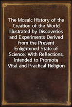 The Mosaic History of the Creation of the World
Illustrated by Discoveries and Experiments Derived from
the Present Enlightened State of Science; With Reflections,
Intended to Promote Vital and Practi