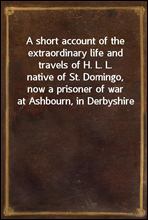 A short account of the extraordinary life and travels of H. L. L.
native of St. Domingo, now a prisoner of war at Ashbourn, in Derbyshire