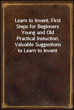 Learn to Invent, First Steps for Beginners Young and Old
Practical Instuction, Valuable Suggestions to Learn to Invent