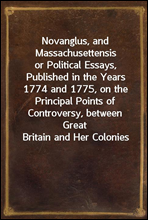 Novanglus, and Massachusettensis
or Political Essays, Published in the Years 1774 and 1775, on the Principal Points of Controversy, between Great Britain and Her Colonies