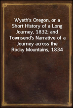 Wyeth's Oregon, or a Short History of a Long Journey, 1832; and Townsend's Narrative of a Journey across the Rocky Mountains, 1834