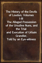 The History of the Devils of Loudun, Volumes I-III
The Alleged Possession of the Ursuline Nuns, and the Trial
and Execution of Urbain Grandier, Told by an Eye-witness