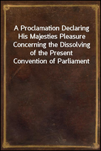 A Proclamation Declaring His Majesties Pleasure Concerning the Dissolving of the Present Convention of Parliament