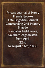 Private Journal of Henry Francis Brooke
Late Brigadier-General Commanding 2nd Infantry Brigade
Kandahar Field Force, Southern Afghanistan, from April
22nd to August 16th, 1880